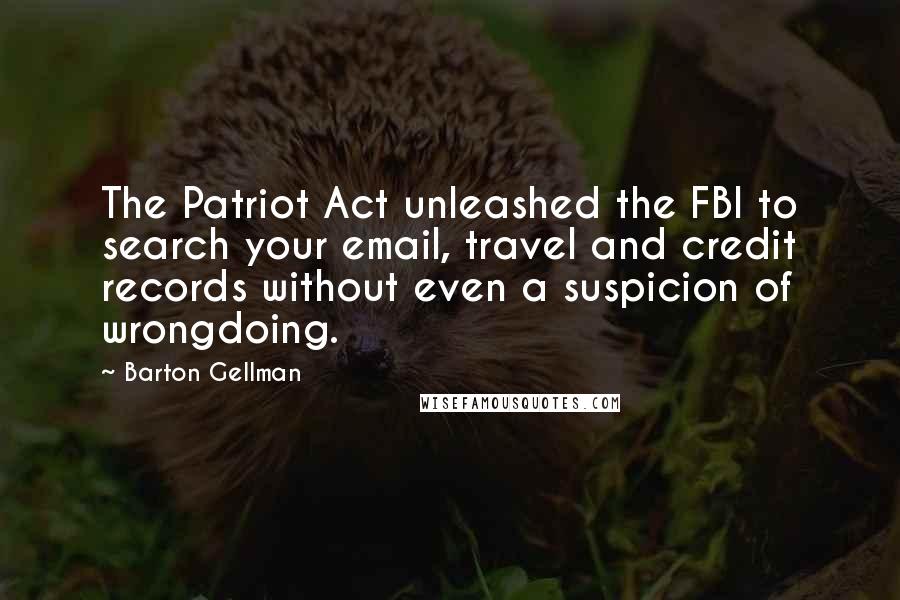 Barton Gellman Quotes: The Patriot Act unleashed the FBI to search your email, travel and credit records without even a suspicion of wrongdoing.