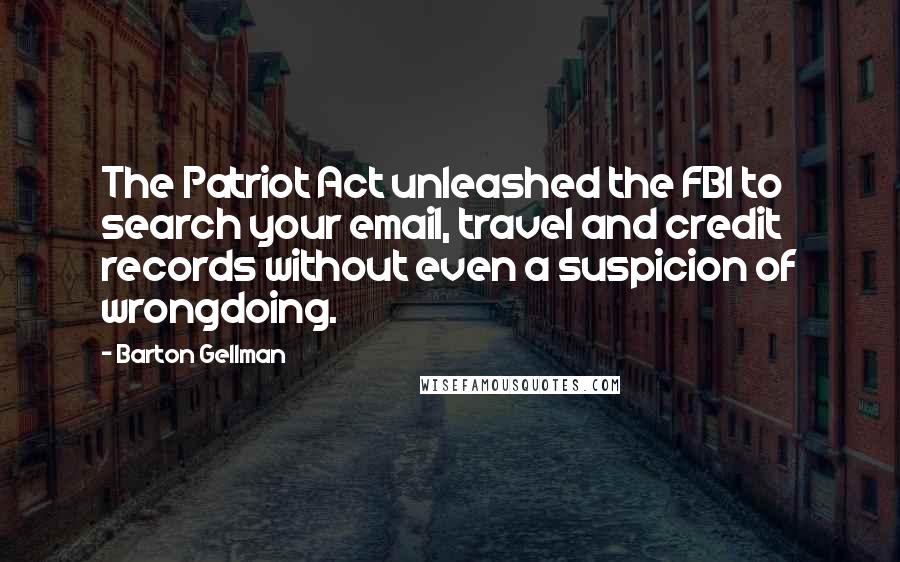 Barton Gellman Quotes: The Patriot Act unleashed the FBI to search your email, travel and credit records without even a suspicion of wrongdoing.