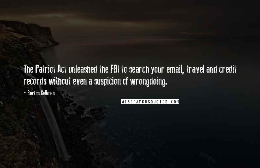 Barton Gellman Quotes: The Patriot Act unleashed the FBI to search your email, travel and credit records without even a suspicion of wrongdoing.