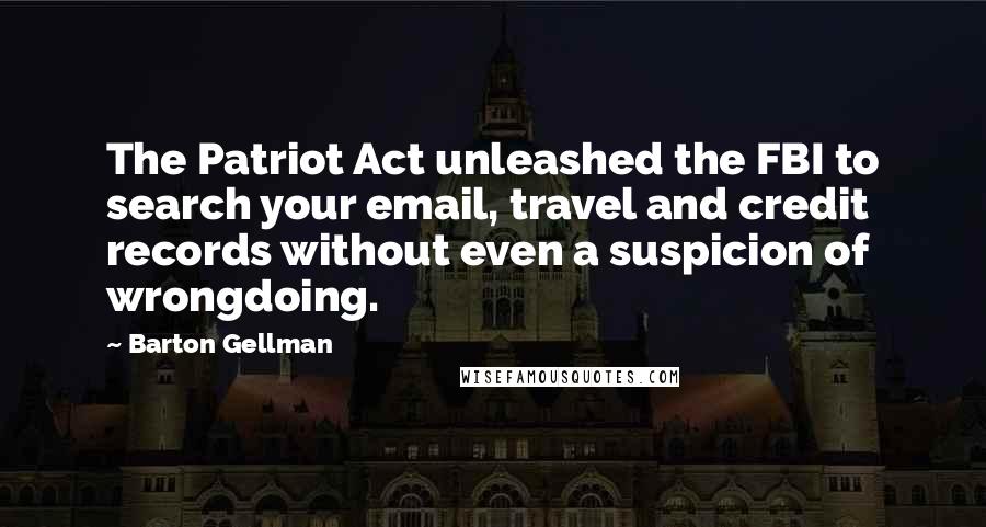 Barton Gellman Quotes: The Patriot Act unleashed the FBI to search your email, travel and credit records without even a suspicion of wrongdoing.