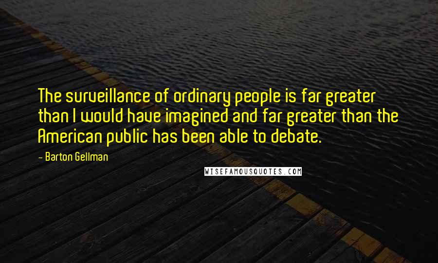 Barton Gellman Quotes: The surveillance of ordinary people is far greater than I would have imagined and far greater than the American public has been able to debate.