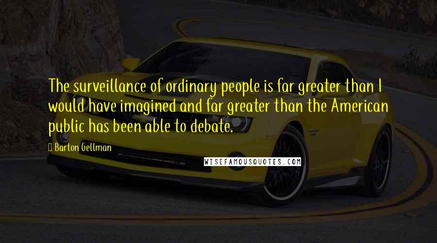 Barton Gellman Quotes: The surveillance of ordinary people is far greater than I would have imagined and far greater than the American public has been able to debate.