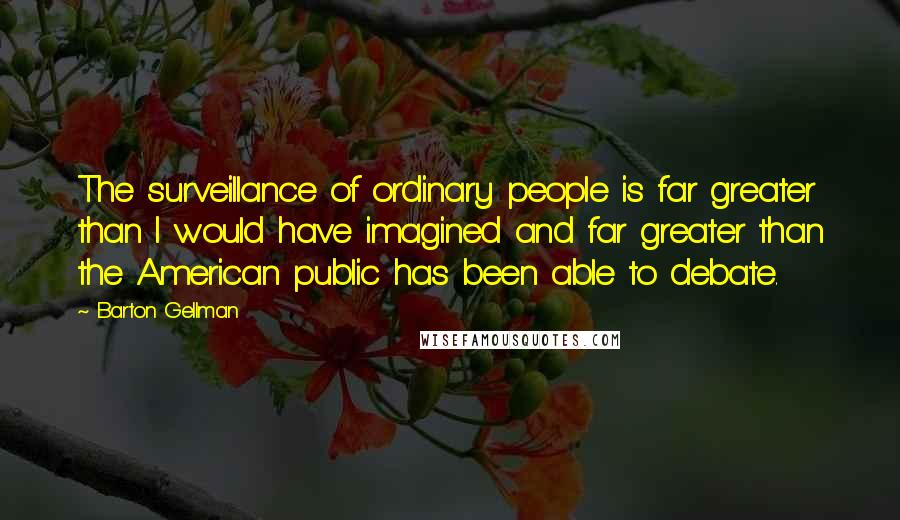 Barton Gellman Quotes: The surveillance of ordinary people is far greater than I would have imagined and far greater than the American public has been able to debate.