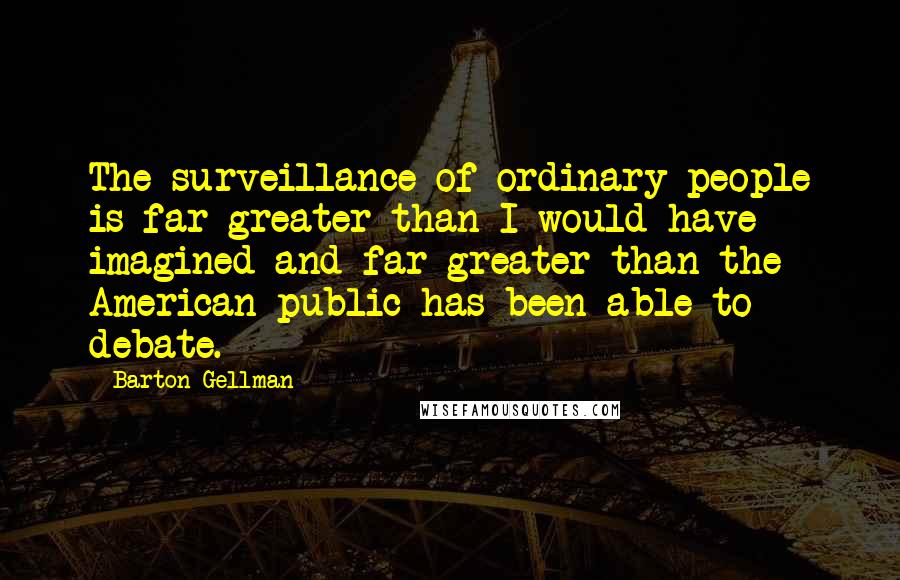 Barton Gellman Quotes: The surveillance of ordinary people is far greater than I would have imagined and far greater than the American public has been able to debate.