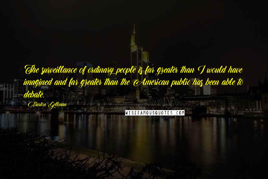 Barton Gellman Quotes: The surveillance of ordinary people is far greater than I would have imagined and far greater than the American public has been able to debate.