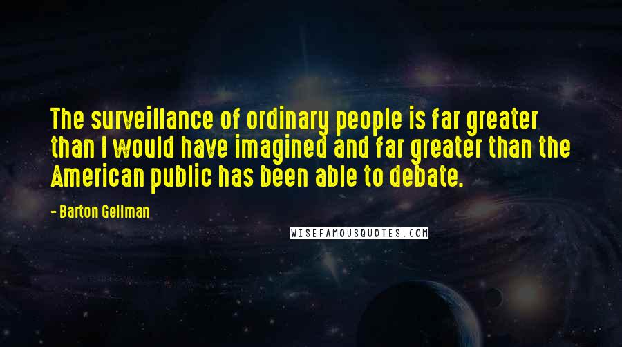 Barton Gellman Quotes: The surveillance of ordinary people is far greater than I would have imagined and far greater than the American public has been able to debate.