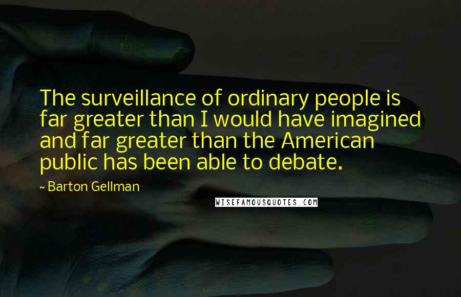 Barton Gellman Quotes: The surveillance of ordinary people is far greater than I would have imagined and far greater than the American public has been able to debate.