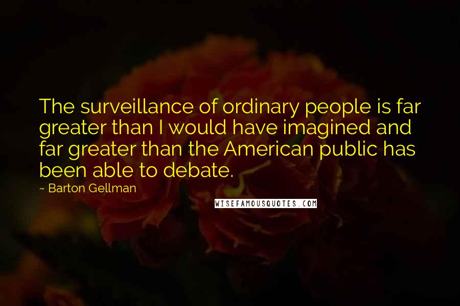 Barton Gellman Quotes: The surveillance of ordinary people is far greater than I would have imagined and far greater than the American public has been able to debate.