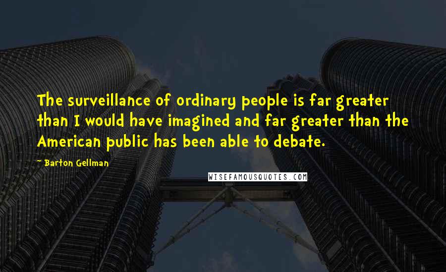 Barton Gellman Quotes: The surveillance of ordinary people is far greater than I would have imagined and far greater than the American public has been able to debate.