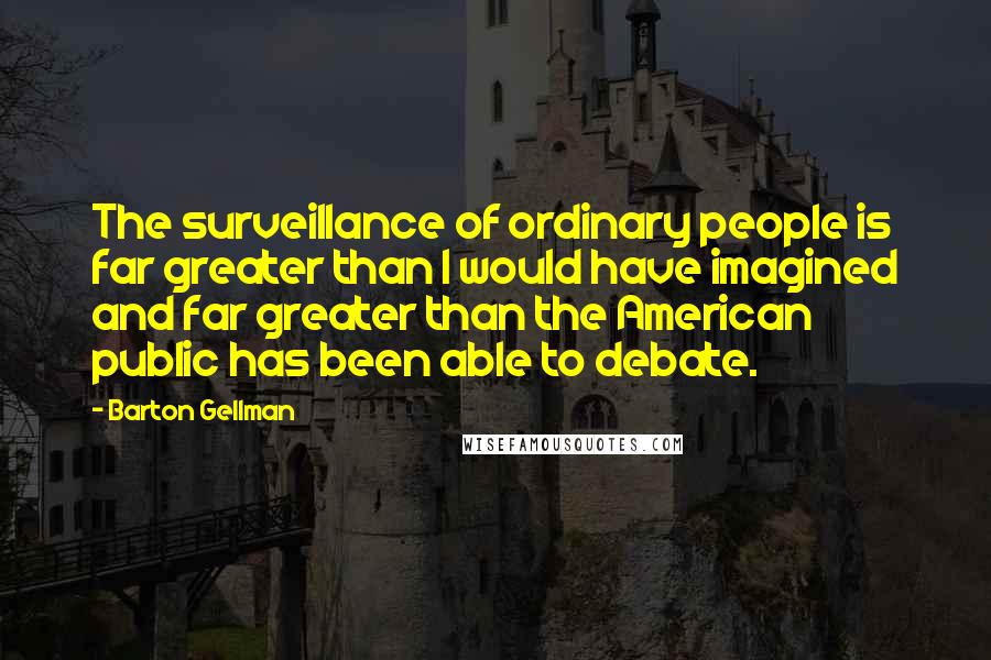 Barton Gellman Quotes: The surveillance of ordinary people is far greater than I would have imagined and far greater than the American public has been able to debate.