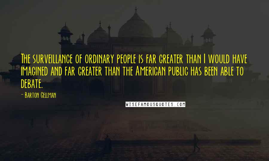 Barton Gellman Quotes: The surveillance of ordinary people is far greater than I would have imagined and far greater than the American public has been able to debate.