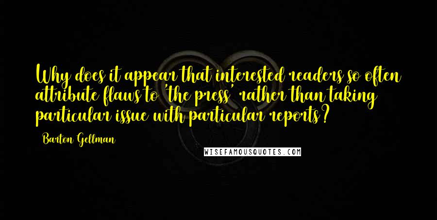 Barton Gellman Quotes: Why does it appear that interested readers so often attribute flaws to 'the press' rather than taking particular issue with particular reports?