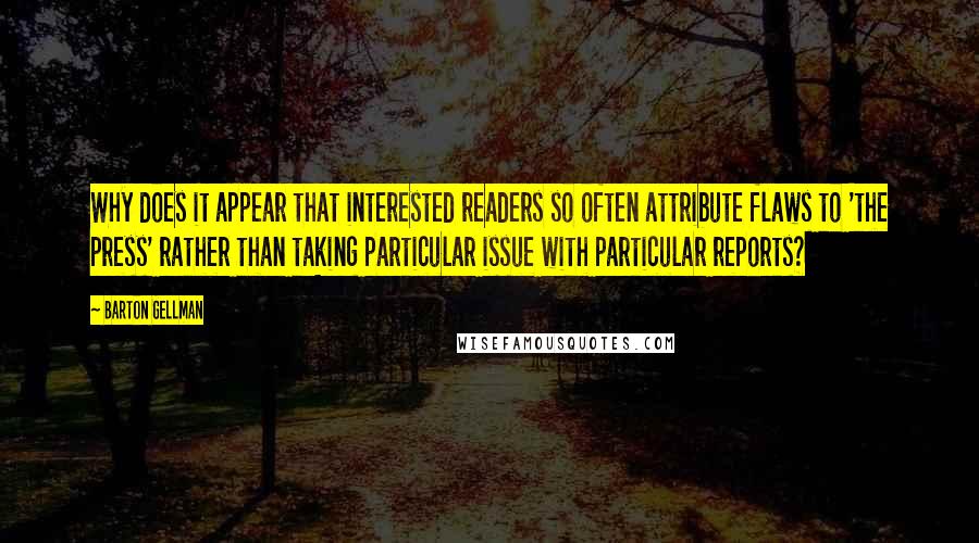 Barton Gellman Quotes: Why does it appear that interested readers so often attribute flaws to 'the press' rather than taking particular issue with particular reports?