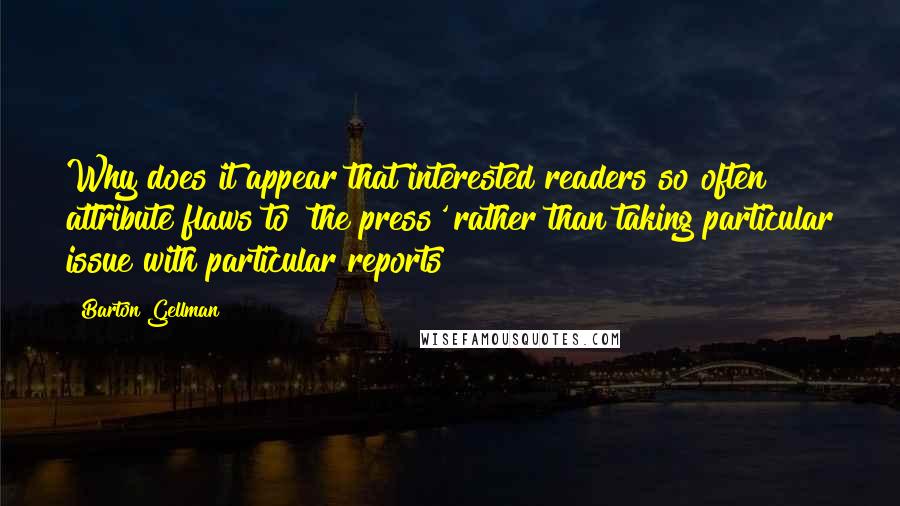 Barton Gellman Quotes: Why does it appear that interested readers so often attribute flaws to 'the press' rather than taking particular issue with particular reports?