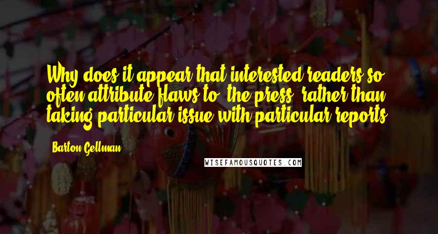 Barton Gellman Quotes: Why does it appear that interested readers so often attribute flaws to 'the press' rather than taking particular issue with particular reports?