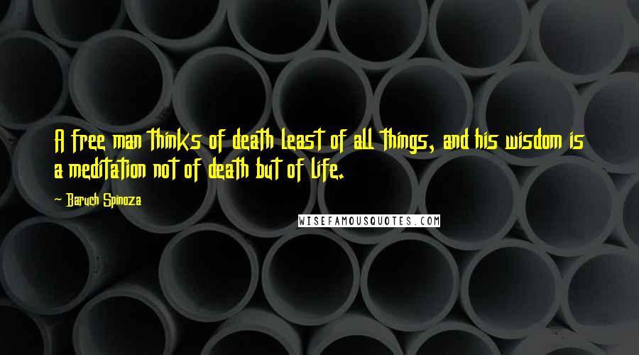 Baruch Spinoza Quotes: A free man thinks of death least of all things, and his wisdom is a meditation not of death but of life.