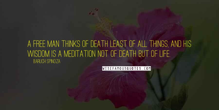 Baruch Spinoza Quotes: A free man thinks of death least of all things, and his wisdom is a meditation not of death but of life.