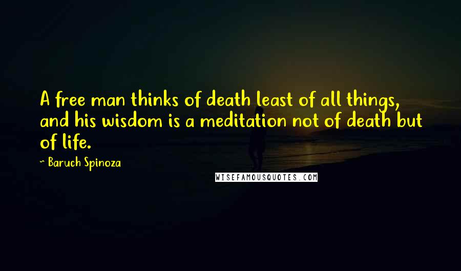 Baruch Spinoza Quotes: A free man thinks of death least of all things, and his wisdom is a meditation not of death but of life.