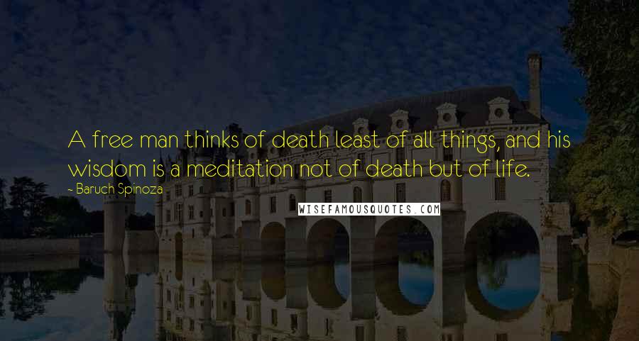 Baruch Spinoza Quotes: A free man thinks of death least of all things, and his wisdom is a meditation not of death but of life.