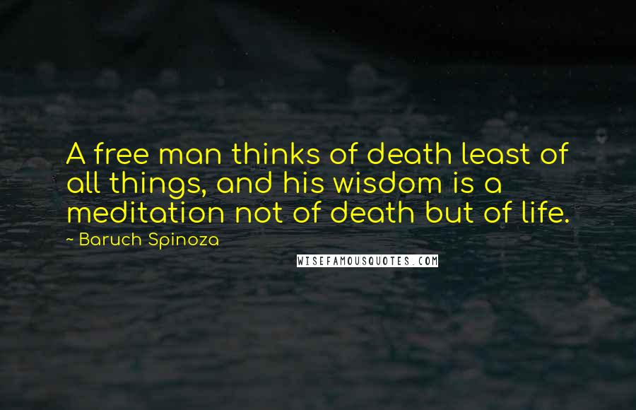 Baruch Spinoza Quotes: A free man thinks of death least of all things, and his wisdom is a meditation not of death but of life.