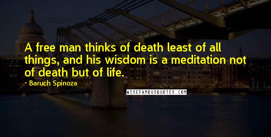 Baruch Spinoza Quotes: A free man thinks of death least of all things, and his wisdom is a meditation not of death but of life.