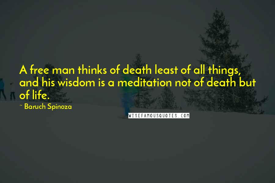 Baruch Spinoza Quotes: A free man thinks of death least of all things, and his wisdom is a meditation not of death but of life.