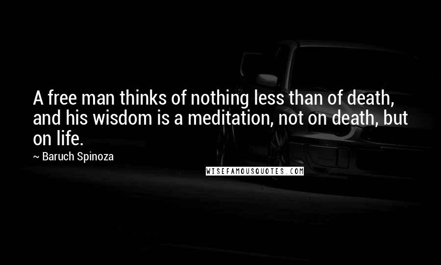 Baruch Spinoza Quotes: A free man thinks of nothing less than of death, and his wisdom is a meditation, not on death, but on life.