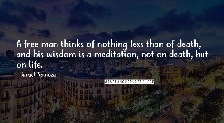 Baruch Spinoza Quotes: A free man thinks of nothing less than of death, and his wisdom is a meditation, not on death, but on life.