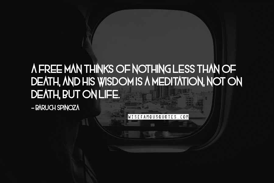 Baruch Spinoza Quotes: A free man thinks of nothing less than of death, and his wisdom is a meditation, not on death, but on life.