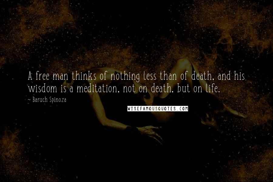 Baruch Spinoza Quotes: A free man thinks of nothing less than of death, and his wisdom is a meditation, not on death, but on life.