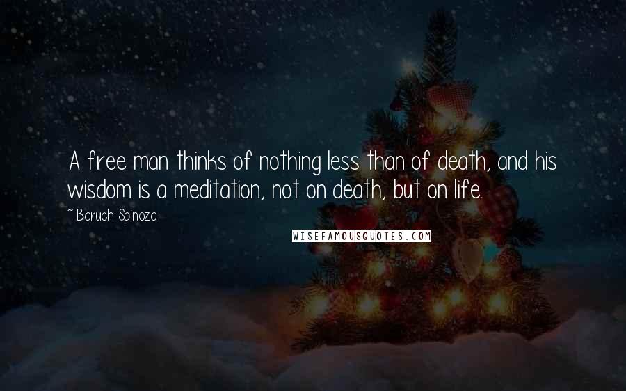 Baruch Spinoza Quotes: A free man thinks of nothing less than of death, and his wisdom is a meditation, not on death, but on life.
