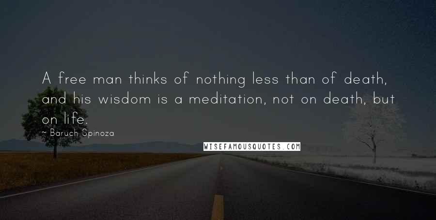 Baruch Spinoza Quotes: A free man thinks of nothing less than of death, and his wisdom is a meditation, not on death, but on life.