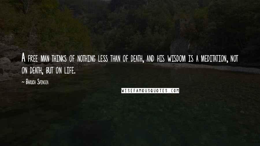 Baruch Spinoza Quotes: A free man thinks of nothing less than of death, and his wisdom is a meditation, not on death, but on life.