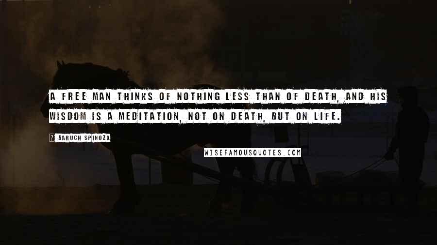 Baruch Spinoza Quotes: A free man thinks of nothing less than of death, and his wisdom is a meditation, not on death, but on life.