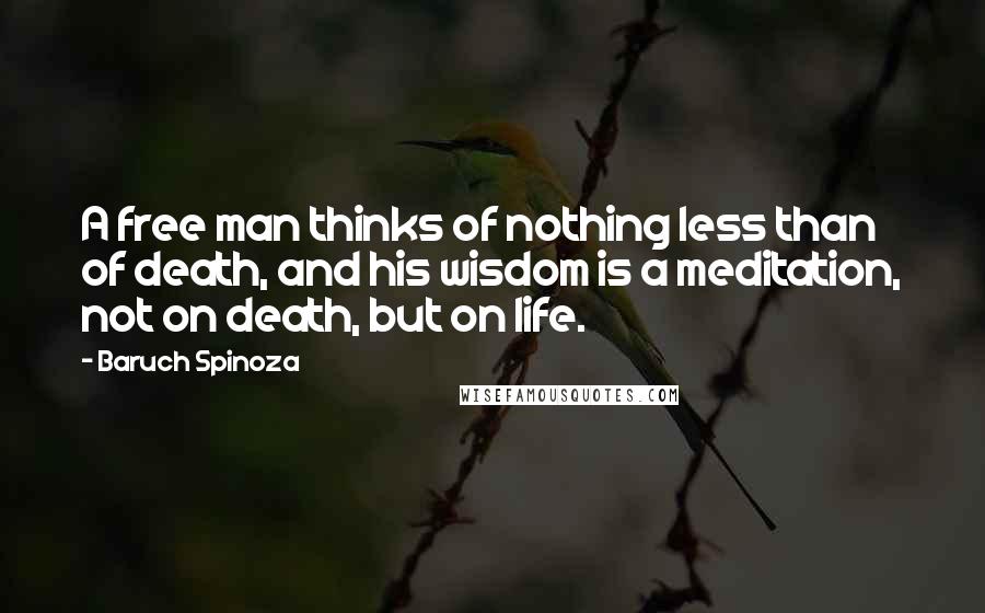 Baruch Spinoza Quotes: A free man thinks of nothing less than of death, and his wisdom is a meditation, not on death, but on life.