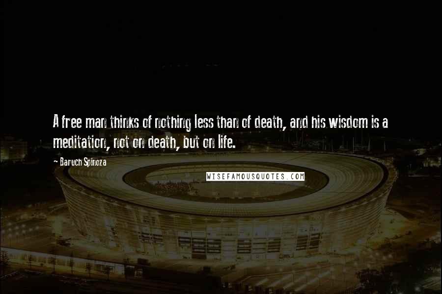 Baruch Spinoza Quotes: A free man thinks of nothing less than of death, and his wisdom is a meditation, not on death, but on life.