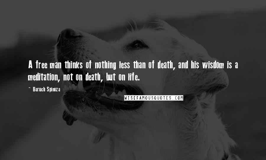 Baruch Spinoza Quotes: A free man thinks of nothing less than of death, and his wisdom is a meditation, not on death, but on life.