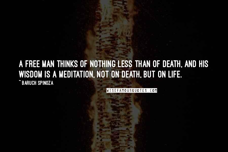 Baruch Spinoza Quotes: A free man thinks of nothing less than of death, and his wisdom is a meditation, not on death, but on life.