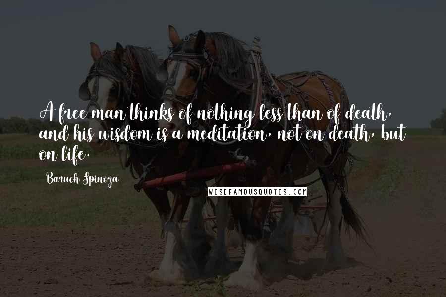 Baruch Spinoza Quotes: A free man thinks of nothing less than of death, and his wisdom is a meditation, not on death, but on life.