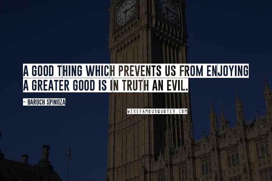 Baruch Spinoza Quotes: A good thing which prevents us from enjoying a greater good is in truth an evil.