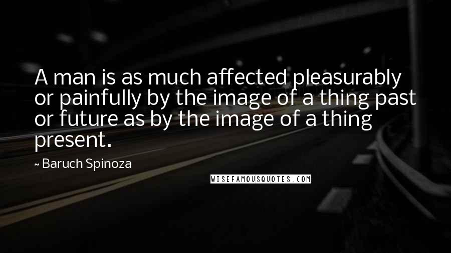 Baruch Spinoza Quotes: A man is as much affected pleasurably or painfully by the image of a thing past or future as by the image of a thing present.