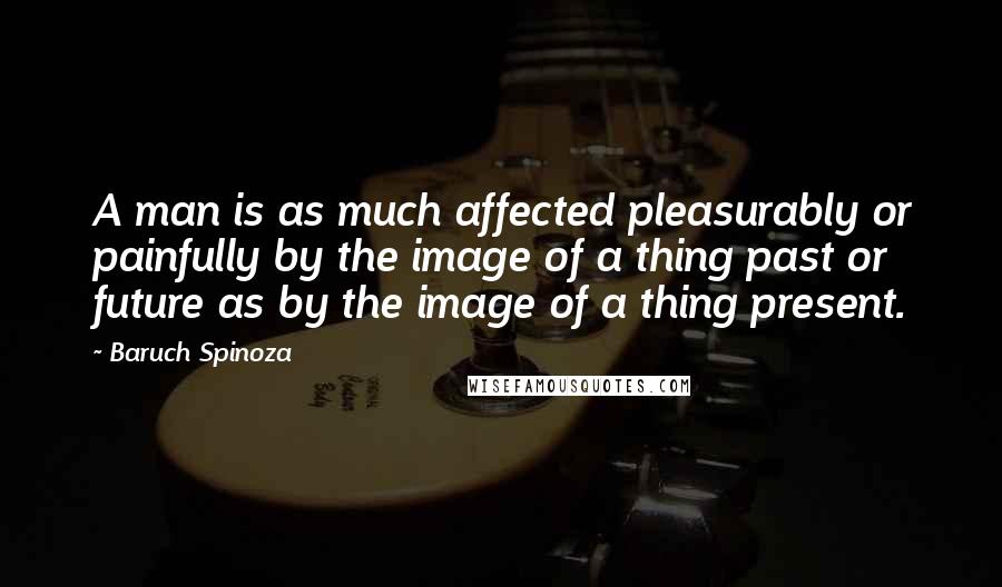 Baruch Spinoza Quotes: A man is as much affected pleasurably or painfully by the image of a thing past or future as by the image of a thing present.