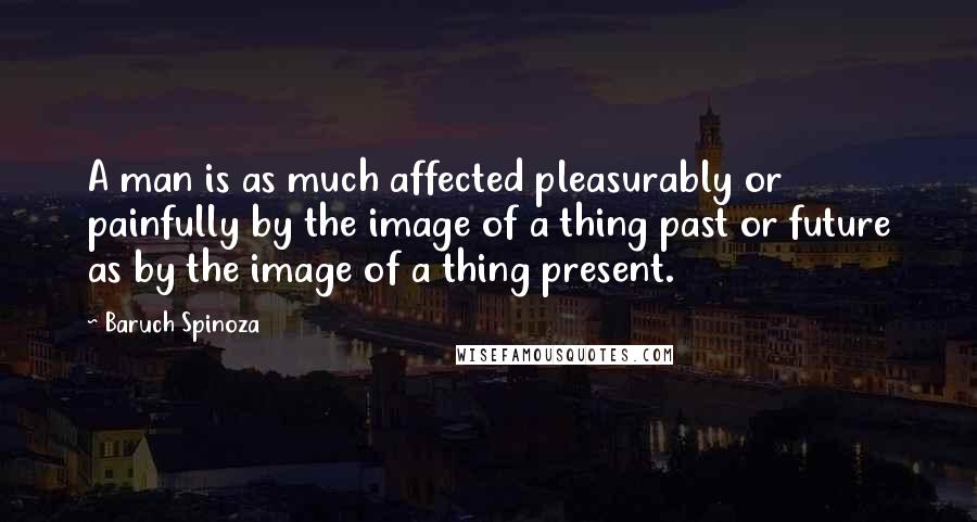 Baruch Spinoza Quotes: A man is as much affected pleasurably or painfully by the image of a thing past or future as by the image of a thing present.