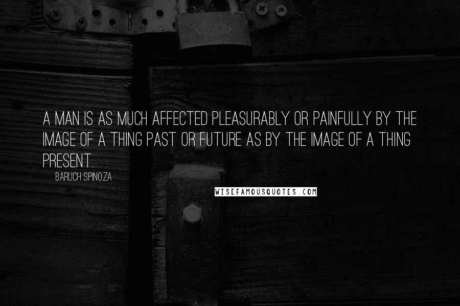 Baruch Spinoza Quotes: A man is as much affected pleasurably or painfully by the image of a thing past or future as by the image of a thing present.