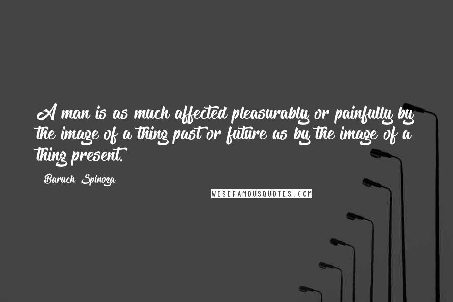 Baruch Spinoza Quotes: A man is as much affected pleasurably or painfully by the image of a thing past or future as by the image of a thing present.