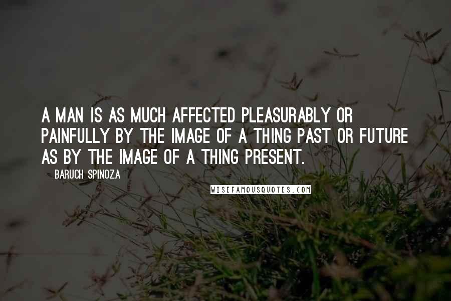 Baruch Spinoza Quotes: A man is as much affected pleasurably or painfully by the image of a thing past or future as by the image of a thing present.