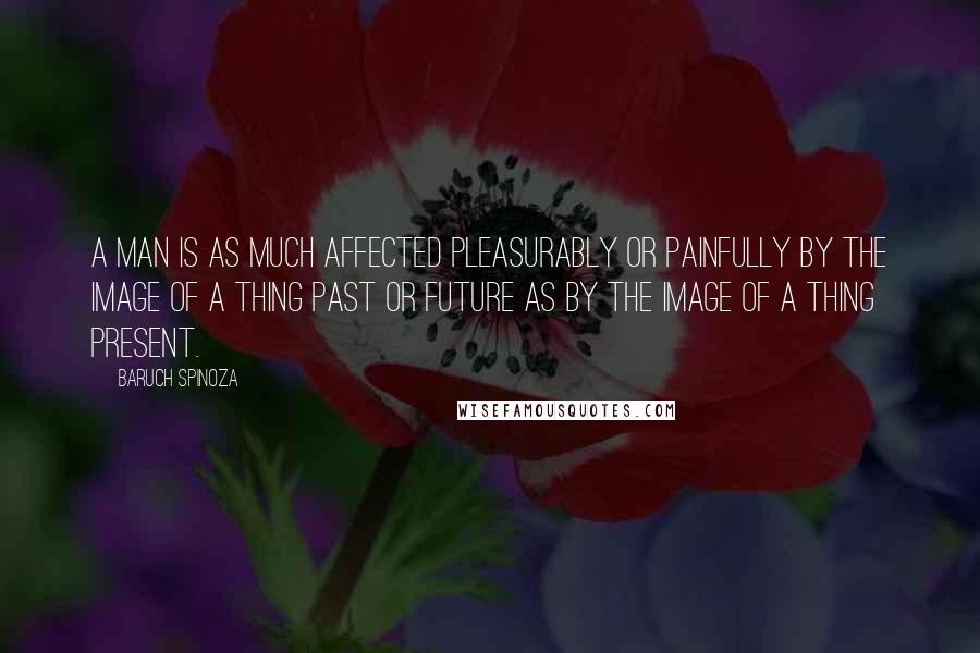 Baruch Spinoza Quotes: A man is as much affected pleasurably or painfully by the image of a thing past or future as by the image of a thing present.