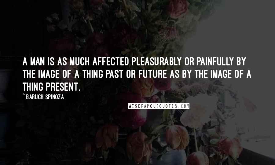 Baruch Spinoza Quotes: A man is as much affected pleasurably or painfully by the image of a thing past or future as by the image of a thing present.