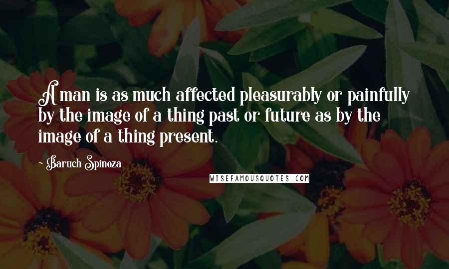 Baruch Spinoza Quotes: A man is as much affected pleasurably or painfully by the image of a thing past or future as by the image of a thing present.