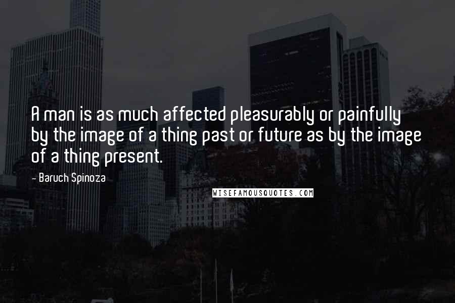 Baruch Spinoza Quotes: A man is as much affected pleasurably or painfully by the image of a thing past or future as by the image of a thing present.